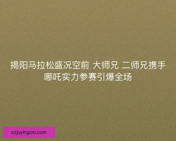 揭阳马拉松盛况空前 大师兄 二师兄携手哪吒实力参赛引爆全场