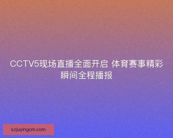 CCTV5现场直播全面开启 体育赛事精彩瞬间全程播报