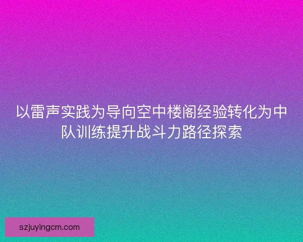以雷声实践为导向空中楼阁经验转化为中队训练提升战斗力路径探索